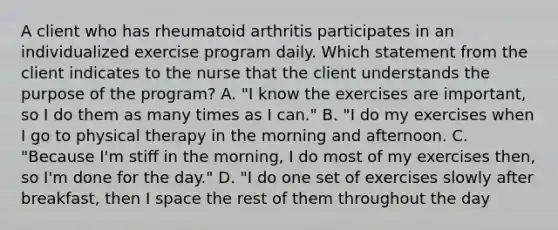 A client who has rheumatoid arthritis participates in an individualized exercise program daily. Which statement from the client indicates to the nurse that the client understands the purpose of the program? A. "I know the exercises are important, so I do them as many times as I can." B. "I do my exercises when I go to physical therapy in the morning and afternoon. C. "Because I'm stiff in the morning, I do most of my exercises then, so I'm done for the day." D. "I do one set of exercises slowly after breakfast, then I space the rest of them throughout the day