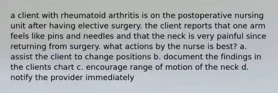 a client with rheumatoid arthritis is on the postoperative nursing unit after having elective surgery. the client reports that one arm feels like pins and needles and that the neck is very painful since returning from surgery. what actions by the nurse is best? a. assist the client to change positions b. document the findings in the clients chart c. encourage range of motion of the neck d. notify the provider immediately