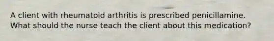 A client with rheumatoid arthritis is prescribed penicillamine. What should the nurse teach the client about this medication?