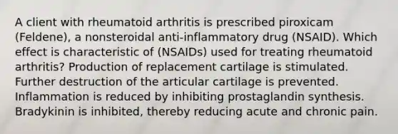 A client with rheumatoid arthritis is prescribed piroxicam (Feldene), a nonsteroidal anti-inflammatory drug (NSAID). Which effect is characteristic of (NSAIDs) used for treating rheumatoid arthritis? Production of replacement cartilage is stimulated. Further destruction of the articular cartilage is prevented. Inflammation is reduced by inhibiting prostaglandin synthesis. Bradykinin is inhibited, thereby reducing acute and chronic pain.