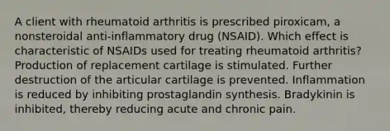 A client with rheumatoid arthritis is prescribed piroxicam, a nonsteroidal anti-inflammatory drug (NSAID). Which effect is characteristic of NSAIDs used for treating rheumatoid arthritis? Production of replacement cartilage is stimulated. Further destruction of the articular cartilage is prevented. Inflammation is reduced by inhibiting prostaglandin synthesis. Bradykinin is inhibited, thereby reducing acute and chronic pain.