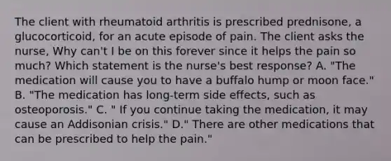 The client with rheumatoid arthritis is prescribed prednisone, a glucocorticoid, for an acute episode of pain. The client asks the nurse, Why can't I be on this forever since it helps the pain so much? Which statement is the nurse's best response? A. "The medication will cause you to have a buffalo hump or moon face." B. "The medication has long-term side effects, such as osteoporosis." C. " If you continue taking the medication, it may cause an Addisonian crisis." D." There are other medications that can be prescribed to help the pain."