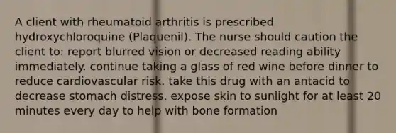 A client with rheumatoid arthritis is prescribed hydroxychloroquine​ (Plaquenil). The nurse should caution the client​ to: report blurred vision or decreased reading ability immediately. continue taking a glass of red wine before dinner to reduce cardiovascular risk. take this drug with an antacid to decrease stomach distress. expose skin to sunlight for at least 20 minutes every day to help with bone formation