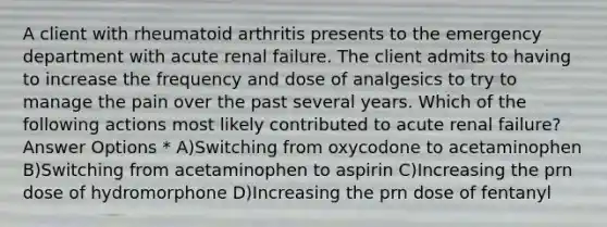 A client with rheumatoid arthritis presents to the emergency department with acute renal failure. The client admits to having to increase the frequency and dose of analgesics to try to manage the pain over the past several years. Which of the following actions most likely contributed to acute renal failure? Answer Options * A)Switching from oxycodone to acetaminophen B)Switching from acetaminophen to aspirin C)Increasing the prn dose of hydromorphone D)Increasing the prn dose of fentanyl