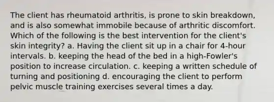 The client has rheumatoid arthritis, is prone to skin breakdown, and is also somewhat immobile because of arthritic discomfort. Which of the following is the best intervention for the client's skin integrity? a. Having the client sit up in a chair for 4-hour intervals. b. keeping the head of the bed in a high-Fowler's position to increase circulation. c. keeping a written schedule of turning and positioning d. encouraging the client to perform pelvic muscle training exercises several times a day.