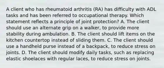 A client who has rheumatoid arthritis (RA) has difficulty with ADL tasks and has been referred to occupational therapy. Which statement reflects a principle of joint protection? A. The client should use an alternate grip on a walker, to provide more stability during ambulation. B. The client should lift items on the kitchen countertop instead of sliding them. C. The client should use a handheld purse instead of a backpack, to reduce stress on joints. D. The client should modify daily tasks, such as replacing elastic shoelaces with regular laces, to reduce stress on joints.