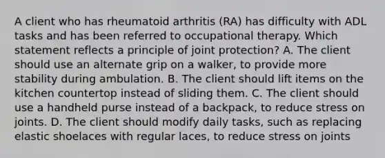 A client who has rheumatoid arthritis (RA) has difficulty with ADL tasks and has been referred to occupational therapy. Which statement reflects a principle of joint protection? A. The client should use an alternate grip on a walker, to provide more stability during ambulation. B. The client should lift items on the kitchen countertop instead of sliding them. C. The client should use a handheld purse instead of a backpack, to reduce stress on joints. D. The client should modify daily tasks, such as replacing elastic shoelaces with regular laces, to reduce stress on joints