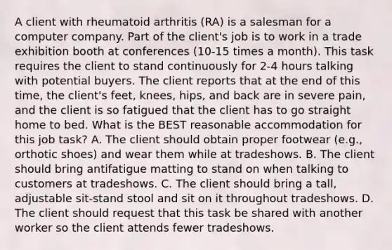 A client with rheumatoid arthritis (RA) is a salesman for a computer company. Part of the client's job is to work in a trade exhibition booth at conferences (10-15 times a month). This task requires the client to stand continuously for 2-4 hours talking with potential buyers. The client reports that at the end of this time, the client's feet, knees, hips, and back are in severe pain, and the client is so fatigued that the client has to go straight home to bed. What is the BEST reasonable accommodation for this job task? A. The client should obtain proper footwear (e.g., orthotic shoes) and wear them while at tradeshows. B. The client should bring antifatigue matting to stand on when talking to customers at tradeshows. C. The client should bring a tall, adjustable sit-stand stool and sit on it throughout tradeshows. D. The client should request that this task be shared with another worker so the client attends fewer tradeshows.