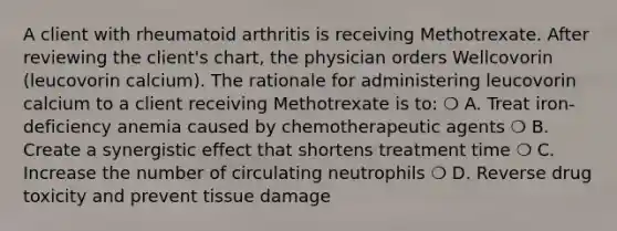 A client with rheumatoid arthritis is receiving Methotrexate. After reviewing the client's chart, the physician orders Wellcovorin (leucovorin calcium). The rationale for administering leucovorin calcium to a client receiving Methotrexate is to: ❍ A. Treat iron-deficiency anemia caused by chemotherapeutic agents ❍ B. Create a synergistic effect that shortens treatment time ❍ C. Increase the number of circulating neutrophils ❍ D. Reverse drug toxicity and prevent tissue damage