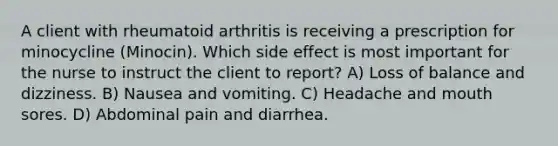 A client with rheumatoid arthritis is receiving a prescription for minocycline (Minocin). Which side effect is most important for the nurse to instruct the client to report? A) Loss of balance and dizziness. B) Nausea and vomiting. C) Headache and mouth sores. D) Abdominal pain and diarrhea.