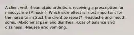 A client with rheumatoid arthritis is receiving a prescription for minocycline (Minocin). Which side effect is most important for the nurse to instruct the client to report? -Headache and mouth sores. -Abdominal pain and diarrhea. -Loss of balance and dizziness. -Nausea and vomiting.