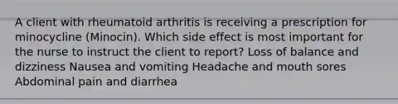 A client with rheumatoid arthritis is receiving a prescription for minocycline (Minocin). Which side effect is most important for the nurse to instruct the client to report? Loss of balance and dizziness Nausea and vomiting Headache and mouth sores Abdominal pain and diarrhea