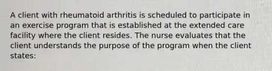 A client with rheumatoid arthritis is scheduled to participate in an exercise program that is established at the extended care facility where the client resides. The nurse evaluates that the client understands the purpose of the program when the client states: