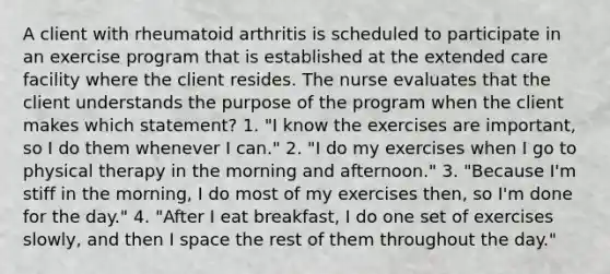 A client with rheumatoid arthritis is scheduled to participate in an exercise program that is established at the extended care facility where the client resides. The nurse evaluates that the client understands the purpose of the program when the client makes which statement? 1. "I know the exercises are important, so I do them whenever I can." 2. "I do my exercises when I go to physical therapy in the morning and afternoon." 3. "Because I'm stiff in the morning, I do most of my exercises then, so I'm done for the day." 4. "After I eat breakfast, I do one set of exercises slowly, and then I space the rest of them throughout the day."