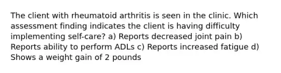 The client with rheumatoid arthritis is seen in the clinic. Which assessment finding indicates the client is having difficulty implementing self-care? a) Reports decreased joint pain b) Reports ability to perform ADLs c) Reports increased fatigue d) Shows a weight gain of 2 pounds