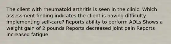 The client with rheumatoid arthritis is seen in the clinic. Which assessment finding indicates the client is having difficulty implementing self-care? Reports ability to perform ADLs Shows a weight gain of 2 pounds Reports decreased joint pain Reports increased fatigue