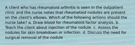 A client who has rheumatoid arthritis is seen in the outpatient clinic and the nurse notes that rheumatoid nodules are present on the client's elbows. Which of the following actions should the nurse take? a. Draw blood for rheumatoid factor analysis. b. Teach the client about injection of the nodule. c. Assess the nodules for skin breakdown or infection. d. Discuss the need for surgical removal of the nodule