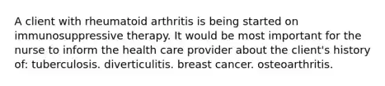 A client with rheumatoid arthritis is being started on immunosuppressive therapy. It would be most important for the nurse to inform the health care provider about the client's history of: tuberculosis. diverticulitis. breast cancer. osteoarthritis.