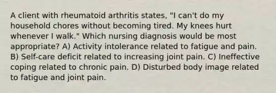 A client with rheumatoid arthritis states, "I can't do my household chores without becoming tired. My knees hurt whenever I walk." Which nursing diagnosis would be most appropriate? A) Activity intolerance related to fatigue and pain. B) Self-care deficit related to increasing joint pain. C) Ineffective coping related to chronic pain. D) Disturbed body image related to fatigue and joint pain.