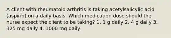 A client with rheumatoid arthritis is taking acetylsalicylic acid (aspirin) on a daily basis. Which medication dose should the nurse expect the client to be taking? 1. 1 g daily 2. 4 g daily 3. 325 mg daily 4. 1000 mg daily