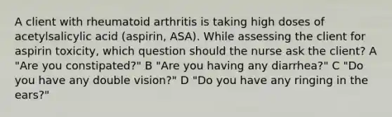 A client with rheumatoid arthritis is taking high doses of acetylsalicylic acid (aspirin, ASA). While assessing the client for aspirin toxicity, which question should the nurse ask the client? A "Are you constipated?" B "Are you having any diarrhea?" C "Do you have any double vision?" D "Do you have any ringing in the ears?"