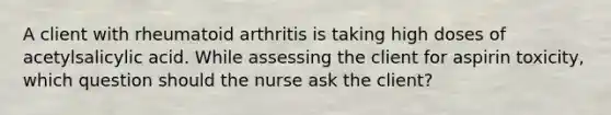 A client with rheumatoid arthritis is taking high doses of acetylsalicylic acid. While assessing the client for aspirin toxicity, which question should the nurse ask the client?