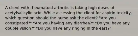 A client with rheumatoid arthritis is taking high doses of acetylsalicylic acid. While assessing the client for aspirin toxicity, which question should the nurse ask the client? "Are you constipated?" "Are you having any diarrhea?" "Do you have any double vision?" "Do you have any ringing in the ears?"