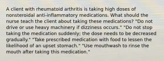 A client with rheumatoid arthritis is taking high doses of nonsteroidal anti-inflammatory medications. What should the nurse teach the client about taking these medications? "Do not drive or use heavy machinery if dizziness occurs." "Do not stop taking the medication suddenly; the dose needs to be decreased gradually." "Take prescribed medication with food to lessen the likelihood of an upset stomach." "Use mouthwash to rinse the mouth after taking this medication."