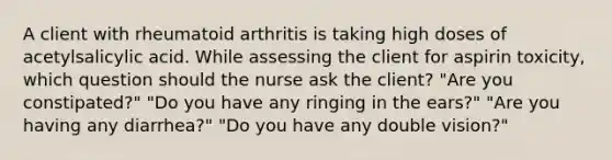 A client with rheumatoid arthritis is taking high doses of acetylsalicylic acid. While assessing the client for aspirin toxicity, which question should the nurse ask the client? "Are you constipated?" "Do you have any ringing in the ears?" "Are you having any diarrhea?" "Do you have any double vision?"