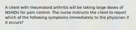 A client with rheumatoid arthritis will be taking large doses of NSAIDs for pain control. The nurse instructs the client to report which of the following symptoms immediately to the physician if it​ occurs?