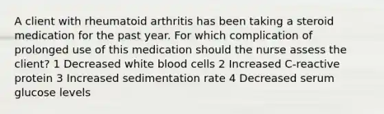 A client with rheumatoid arthritis has been taking a steroid medication for the past year. For which complication of prolonged use of this medication should the nurse assess the client? 1 Decreased white blood cells 2 Increased C-reactive protein 3 Increased sedimentation rate 4 Decreased serum glucose levels