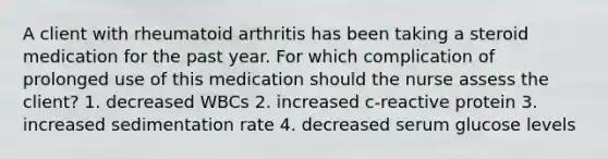 A client with rheumatoid arthritis has been taking a steroid medication for the past year. For which complication of prolonged use of this medication should the nurse assess the client? 1. decreased WBCs 2. increased c-reactive protein 3. increased sedimentation rate 4. decreased serum glucose levels