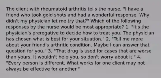 The client with rheumatoid arthritis tells the nurse, "I have a friend who took gold shots and had a wonderful response. Why didn't my physician let me try that?" Which of the following responses by the nurse would be most appropriate? 1. "It's the physician's prerogative to decide how to treat you. The physician has chosen what is best for your situation." 2. "Tell me more about your friend's arthritic condition. Maybe I can answer that question for you." 3. "That drug is used for cases that are worse than yours. It wouldn't help you, so don't worry about it." 4. "Every person is different. What works for one client may not always be effective for another."