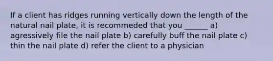 If a client has ridges running vertically down the length of the natural nail plate, it is recommeded that you ______ a) agressively file the nail plate b) carefully buff the nail plate c) thin the nail plate d) refer the client to a physician