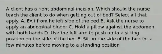 A client has a right abdominal incision. Which should the nurse teach the client to do when getting out of bed? Select all that apply. A. Exit from he left side of the bed B. Ask the nurse to apply an abdominal binder C. Hold a pillow against the abdomen with both hands D. Use the left arm to push up to a sitting position on the side of the bed E. Sit on the side of the bed for a few minutes before moving to a standing position