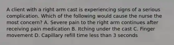 A client with a right arm cast is experiencing signs of a serious complication. Which of the following would cause the nurse the most concern? A. Severe pain to the right arm continues after receiving pain medication B. Itching under the cast C. Finger movement D. Capillary refill time less than 3 seconds