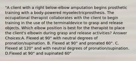 "A client with a right below-elbow amputation begins prosthetic training with a body-powered myoelectricprosthesis. The occupational therapist collaborates with the client to begin training in the use of the terminaldevice to grasp and release objects. Which elbow position is best for the therapist to place the client's elbowin during grasp and release activities? Answer Choices:A. Flexed at 90° with neutral degrees of pronation/supination. B. Flexed at 90° and pronated 60°. C. Flexed at 120° and with neutral degrees of pronation/supination. D.Flexed at 90° and supinated 60"