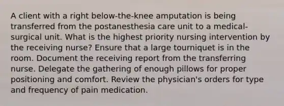 A client with a right below-the-knee amputation is being transferred from the postanesthesia care unit to a medical-surgical unit. What is the highest priority nursing intervention by the receiving nurse? Ensure that a large tourniquet is in the room. Document the receiving report from the transferring nurse. Delegate the gathering of enough pillows for proper positioning and comfort. Review the physician's orders for type and frequency of pain medication.