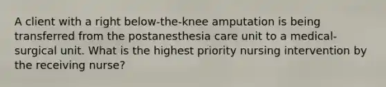 A client with a right below-the-knee amputation is being transferred from the postanesthesia care unit to a medical-surgical unit. What is the highest priority nursing intervention by the receiving nurse?