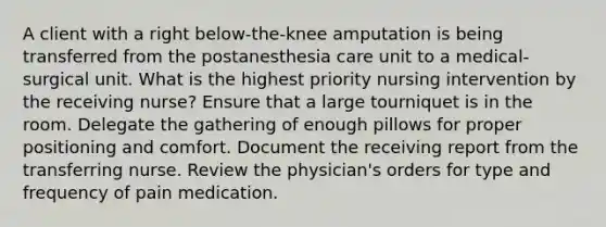 A client with a right below-the-knee amputation is being transferred from the postanesthesia care unit to a medical-surgical unit. What is the highest priority nursing intervention by the receiving nurse? Ensure that a large tourniquet is in the room. Delegate the gathering of enough pillows for proper positioning and comfort. Document the receiving report from the transferring nurse. Review the physician's orders for type and frequency of pain medication.