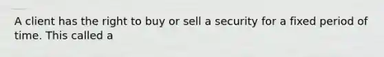 A client has the right to buy or sell a security for a fixed period of time. This called a