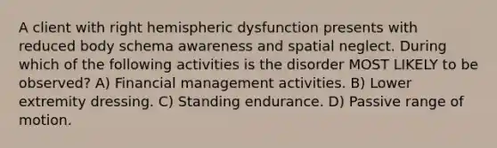 A client with right hemispheric dysfunction presents with reduced body schema awareness and spatial neglect. During which of the following activities is the disorder MOST LIKELY to be observed? A) Financial management activities. B) Lower extremity dressing. C) Standing endurance. D) Passive range of motion.