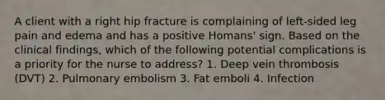 A client with a right hip fracture is complaining of left-sided leg pain and edema and has a positive Homans' sign. Based on the clinical findings, which of the following potential complications is a priority for the nurse to address? 1. Deep vein thrombosis (DVT) 2. Pulmonary embolism 3. Fat emboli 4. Infection