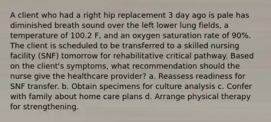 A client who had a right hip replacement 3 day ago is pale has diminished breath sound over the left lower lung fields, a temperature of 100.2 F, and an oxygen saturation rate of 90%. The client is scheduled to be transferred to a skilled nursing facility (SNF) tomorrow for rehabilitative critical pathway. Based on the client's symptoms, what recommendation should the nurse give the healthcare provider? a. Reassess readiness for SNF transfer. b. Obtain specimens for culture analysis c. Confer with family about home care plans d. Arrange physical therapy for strengthening.