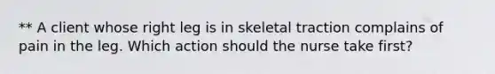 ** A client whose right leg is in skeletal traction complains of pain in the leg. Which action should the nurse take first?