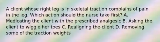 A client whose right leg is in skeletal traction complains of pain in the leg. Which action should the nurse take first? A. Medicating the client with the prescribed analgesic B. Asking the client to wiggle her toes C. Realigning the client D. Removing some of the traction weights