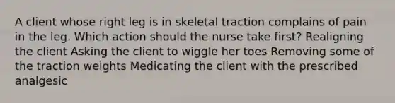 A client whose right leg is in skeletal traction complains of pain in the leg. Which action should the nurse take first? Realigning the client Asking the client to wiggle her toes Removing some of the traction weights Medicating the client with the prescribed analgesic