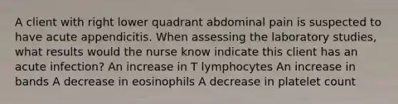 A client with right lower quadrant abdominal pain is suspected to have acute appendicitis. When assessing the laboratory studies, what results would the nurse know indicate this client has an acute infection? An increase in T lymphocytes An increase in bands A decrease in eosinophils A decrease in platelet count