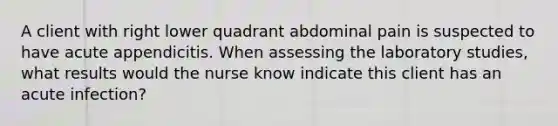 A client with right lower quadrant abdominal pain is suspected to have acute appendicitis. When assessing the laboratory studies, what results would the nurse know indicate this client has an acute infection?