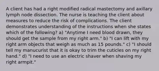 A client has had a right modified radical mastectomy and axillary lymph node dissection. The nurse is teaching the client about measures to reduce the risk of complications. The client demonstrates understanding of the instructions when she states which of the following? a) "Anytime I need blood drawn, they should get the sample from my right arm." b) "I can lift with my right arm objects that weigh as much as 15 pounds." c) "I should tell my manucurist that it is okay to trim the cuticles on my right hand." d) "I need to use an electric shaver when shaving my right armpit."